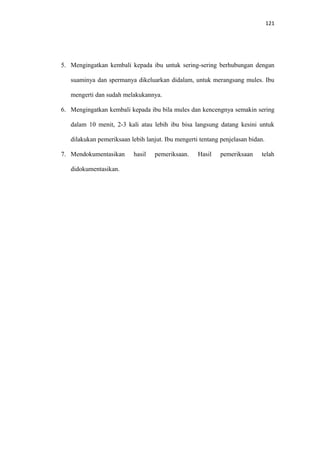 121
5. Mengingatkan kembali kepada ibu untuk sering-sering berhubungan dengan
suaminya dan spermanya dikeluarkan didalam, untuk merangsang mules. Ibu
mengerti dan sudah melakukannya.
6. Mengingatkan kembali kepada ibu bila mules dan kencengnya semakin sering
dalam 10 menit, 2-3 kali atau lebih ibu bisa langsung datang kesini untuk
dilakukan pemeriksaan lebih lanjut. Ibu mengerti tentang penjelasan bidan.
7. Mendokumentasikan hasil pemeriksaan. Hasil pemeriksaan telah
didokumentasikan.
 