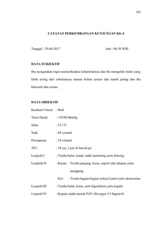 122
CATATAN PERKEMBANGAN KUNJUNGAN KE-4
Tanggal : 29-04-2017 Jam : 08.30 WIB
DATA SUBJEKTIF
Ibu mengatakan ingin memeriksakan kehamilannya dan ibu mengeluh mules yang
lebih sering dari sebelumnya namun belum teratur dan masih jarang dan ibu
khawatir dan cemas.
DATA OBJEKTIF
Keadaan Umum : Baik
Tensi Darah : 130/90 MmHg
Suhu : 37,10
C
Nadi : 86 x/menit
Pernapasan : 24 x/menit
TFU : 34 cm, 2 jari di bawah px
Leopold I : Teraba bulat, lunak, tidak melenting yaitu bokong
Leoplold II : Kanan : Teraba panjang, keras, seperti ada tahanan yaitu
punggung
Kiri : Teraba bagian-bagian terkecil janin yaitu ekstremitas
Leopold III : Teraba bulat, keras, sulit digerakkan yaitu kepala
Leopold IV : Kepala sudah masuk PAP, Divergen 3/5 bagian U
 