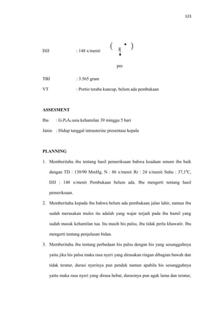 123
DJJ : 148 x/menit
pm
TBJ : 3.565 gram
VT : Portio teraba kuncup, belum ada pembukaan
ASSESMENT
Ibu : G1P0A0 usia kehamilan 39 minggu 5 hari
Janin : Hidup tunggal intrauterine presentase kepala
PLANNING
1. Memberitahu ibu tentang hasil pemeriksaan bahwa keadaan umum ibu baik
dengan TD : 130/90 MmHg, N : 86 x/menit, Rr : 24 x/menit, Suhu : 37,10
C,
DJJ : 148 x/menit. Pembukaan belum ada. Ibu mengerti tentang hasil
pemeriksaan.
2. Memberitahu kepada ibu bahwa belum ada pembukaan jalan lahir, namun ibu
sudah merasakan mules itu adalah yang wajar terjadi pada ibu hamil yang
sudah masuk kehamilan tua. Itu masih his palsu, ibu tidak perlu khawatir. Ibu
mengerti tentang penjelasan bidan.
3. Memberitahu ibu tentang perbedaan his palsu dengan his yang sesungguhnya
yaitu jika his palsu maka rasa nyeri yang dirasakan ringan dibagian bawah dan
tidak teratur, durasi nyerinya pun pendek namun apabila his sesungguhnya
yaitu maka rasa nyeri yang dirasa hebat, durasinya pun agak lama dan teratur,
 