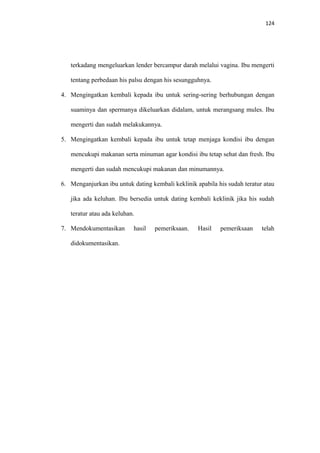 124
terkadang mengeluarkan lender bercampur darah melalui vagina. Ibu mengerti
tentang perbedaan his palsu dengan his sesungguhnya.
4. Mengingatkan kembali kepada ibu untuk sering-sering berhubungan dengan
suaminya dan spermanya dikeluarkan didalam, untuk merangsang mules. Ibu
mengerti dan sudah melakukannya.
5. Mengingatkan kembali kepada ibu untuk tetap menjaga kondisi ibu dengan
mencukupi makanan serta minuman agar kondisi ibu tetap sehat dan fresh. Ibu
mengerti dan sudah mencukupi makanan dan minumannya.
6. Menganjurkan ibu untuk dating kembali keklinik apabila his sudah teratur atau
jika ada keluhan. Ibu bersedia untuk dating kembali keklinik jika his sudah
teratur atau ada keluhan.
7. Mendokumentasikan hasil pemeriksaan. Hasil pemeriksaan telah
didokumentasikan.
 