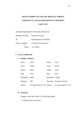 125
ASUHAN KEBIDANAN PADA IBU BERSALIN NORMAL
TERHADAP NY. D DI KLINIK BERSALIN UMI RAHMA
TAHUN 2017
ASUHAN KEBIDANAN PADA IBU BERSALIN
DENGAN KASUS : Persalinan Normal
DI : Klinik Bersalin Umi Rahma
PADA : Tanggal : 14 Bulan 05 Tahun 2017
Waktu : 15.10 WIB
I. DATA SUBJEKTIF
A. Identitas / Biodata
Nama : Ny.D Nama : Tn.R
Umur : 24 thn Umur : 26 thn
Agama : Islam Agama : Islam
Suku : Jawa Suku : Jawa
Pendidikan : SMK Pendidikan : SMK
Pekerjaan : IRT Pekerjaan : Karyawan Swasta
Alamat : Jl. Cipete Raya No. 103 Alamat : Jl. Cipete Raya No. 103
B. Anamnesa
Tanggal 14 Mei 2017 Pukul 15.10 WIB Oleh Bidan
1. Keluhan utama saat masuk
 
