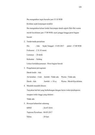 126
Ibu mengatakan ingin bersalin jam 15.10 WIB
Keluhan sejak kunjungan terakhir
Ibu mengatakan keluar lender bercampur darah seperti flek-flek warna
merah kecoklatan jam 17.00 WIB, nyeri pingga hingga perut bagian
bawah
2. Tanda-tanda persalinan
His : Ada Sejak Tanggal : 13-05-2017 pukul : 17.00 WIB
Frekuensi : 2 X 10 menit
Lamanya : 20 detik
Kekuatan : Sedang
Lokasi ketidaknyamanan : Perut bagian bawah
3. Pengeluaran pervaginam
Darah lendir : Ada
Air ketuban : Utuh Jumlah : Tidak ada Warna : Tidak ada
Darah : Ada Jumlah : ± 10 cc Warna : Merah Kecoklatan
4. Masalah-masalah khusus
Tanyakan hal-hal yang berhubungan dengan factor risiko/predisposisi
maupun risiko tinggi yang dialami :
Tidak ada
5. Riwayat kehamilan sekarang
HPHT : 26-07-2016
Tapsiran Persalinan : 04-05-2017
Siklus : 28 hari
 