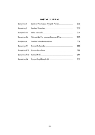 DAFTAR LAMPIRAN
Lampiran I Lembar Persetujuan Menjadi Pasien ............................ 202
Lampiran II Lembar Konsulan ......................................................... 203
Lampiran III Time Schedule.............................................................. 206
Lampiran IV Sistematika Penyusunan Laporan LTA ....................... 207
Lampiran V Lembar Pendokumentasian........................................... 208
Lampiran VI Format Kehamilan ....................................................... 212
Lampiran VII Format Persalinan ........................................................ 231
Lampiran VIII Format Nifas................................................................. 244
Lampiran IX Format Bayi Baru Lahir................................................ 263
xiv
 