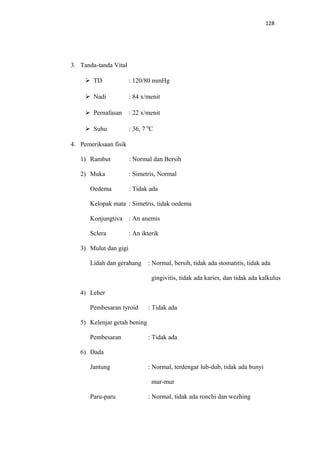 128
3. Tanda-tanda Vital
 TD : 120/80 mmHg
 Nadi : 84 x/menit
 Pernafasan : 22 x/menit
 Suhu : 36, 7 0
C
4. Pemeriksaan fisik
1) Rambut : Normal dan Bersih
2) Muka : Simetris, Normal
Oedema : Tidak ada
Kelopak mata : Simetris, tidak oedema
Konjungtiva : An anemis
Sclera : An ikterik
3) Mulut dan gigi
Lidah dan gerahang : Normal, bersih, tidak ada stomatitis, tidak ada
gingivitis, tidak ada karies, dan tidak ada kalkulus
4) Leher
Pembesaran tyroid : Tidak ada
5) Kelenjar getah bening
Pembesaran : Tidak ada
6) Dada
Jantung : Normal, terdengar lub-dub, tidak ada bunyi
mur-mur
Paru-paru : Normal, tidak ada ronchi dan wezhing
 