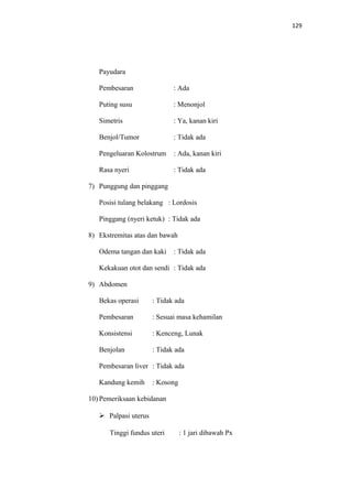 129
Payudara
Pembesaran : Ada
Puting susu : Menonjol
Simetris : Ya, kanan kiri
Benjol/Tumor : Tidak ada
Pengeluaran Kolostrum : Ada, kanan kiri
Rasa nyeri : Tidak ada
7) Punggung dan pinggang
Posisi tulang belakang : Lordosis
Pinggang (nyeri ketuk) : Tidak ada
8) Ekstremitas atas dan bawah
Odema tangan dan kaki : Tidak ada
Kekakuan otot dan sendi : Tidak ada
9) Abdomen
Bekas operasi : Tidak ada
Pembesaran : Sesuai masa kehamilan
Konsistensi : Kenceng, Lunak
Benjolan : Tidak ada
Pembesaran liver : Tidak ada
Kandung kemih : Kosong
10) Pemeriksaan kebidanan
 Palpasi uterus
Tinggi fundus uteri : 1 jari dibawah Px
 