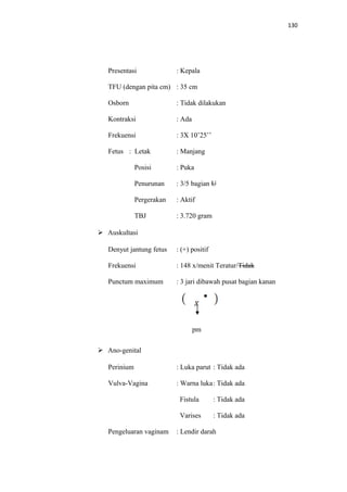 130
Presentasi : Kepala
TFU (dengan pita cm) : 35 cm
Osborn : Tidak dilakukan
Kontraksi : Ada
Frekuensi : 3X 10’25’’
Fetus : Letak : Manjang
Posisi : Puka
Penurunan : 3/5 bagian U
Pergerakan : Aktif
TBJ : 3.720 gram
 Auskultasi
Denyut jantung fetus : (+) positif
Frekuensi : 148 x/menit Teratur/Tidak
Punctum maximum : 3 jari dibawah pusat bagian kanan
pm
 Ano-genital
Perinium : Luka parut : Tidak ada
Vulva-Vagina : Warna luka: Tidak ada
Fistula : Tidak ada
Varises : Tidak ada
Pengeluaran vaginam : Lendir darah
 