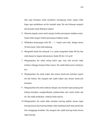133
drip yang bertujuan untuk membantu merangsang mules supaya lebih
bagus agar pembukaan serviks menjadi maju. Ibu dan keluarga mengerti
dan bersedia untuk dilakukan induksi.
4. Meminta kepada suami untuk mengisi lembar persetujuan tindakan medis.
Suami telah mengisi lembar persetujuan tindakan medis.
5. Melakukan pemasangan infus RL + 1
/2 Ampul synto drip dengan aturan
20 tetes/menit. Infus telah dipasang.
6. Mengambil darah ibu sebanyak 3 cc untuk mengetahui kadar Hb ibu dan
telah diantar ke bagian laboratorium. Kadar Hb ibu 12,6 gr/dl
7. Menganjurkan ibu untuk miring kekiri agar vena cafa inverior tidak
tertekan sehingga oksigen kebayi lancar. Ibu sudah dalam posisi miring ke
kiri.
8. Menganjurkan ibu untuk makan dan minum disela-sela kontraksi seperti
teh dan biskuit. Ibu mengerti dan sudah makan atau minum disela-sela
kontraksi.
9. Menganjurkan ibu untuk relaksasi dengan cara menarik napas panjang dari
hidung kemudian menghembuskan pelahan-lahan dari mulut ketika ada
his. Ibu sudah melakukan relaksasi ketka ada his.
10. Menganjurkan ibu untuk tidak menahan kencing apabila merasa ingin
kencing karena jika kencing ditahan maka kandung kemih akan penuh dan
bisa menggangu kontraksi. Ibu mengerti dan sudah kencing ketika berasa
ingin kencing.
 