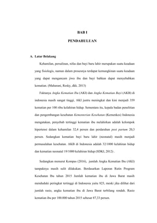 BAB I
PENDAHULUAN
A. Latar Belakang
Kehamilan, persalinan, nifas dan bayi baru lahir merupakan suatu keadaan
yang fisiologis, namun dalam prosesnya terdapat kemungkinan suatu keadaan
yang dapat mengancam jiwa ibu dan bayi bahkan dapat menyebabkan
kematian. (Maharani, Resky, dkk. 2013)
Faktanya Angka Kematian Ibu (AKI) dan Angka Kematian Bayi (AKB) di
indonesia masih sangat tinggi, AKI justru meningkat dan kini menjadi 359
kematian per 100 ribu kelahiran hidup. Sementara itu, kepala badan penelitian
dan pengembangan kesehatan Kementerian Kesehatan (Kemenkes) Indonesia
mengatakan, penyebab tertinggi kematian ibu melahirkan adalah kelompok
hipertensi dalam kehamilan 32,4 persen dan perdarahan post partum 20,3
persen. Sedangkan kematian bayi baru lahir (neonatal) masih menjadi
permasalahan kesehatan. AKB di Indonesia adalah 32/1000 kelahiran hidup
dan kematian neonatal 19/1000 kelahiran hidup (SDKI, 2012) .
Sedangkan menurut Kompas (2016), jumlah Angka Kematian Ibu (AKI)
tampaknya masih sulit dilakukan. Berdasarkan Laporan Rutin Program
Kesehatan Ibu tahun 2015 Jumlah kematian ibu di Jawa Barat masih
menduduki peringkat tertinggi di Indonesia yaitu 823, meski jika dilihat dari
jumlah rasio, angka kematian ibu di Jawa Barat terbilang rendah. Rasio
kematian ibu per 100.000 tahun 2015 sebesar 87,33 persen.
 
