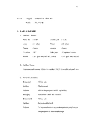 147
PADA : Tanggal : 15 Bulan 05 Tahun 2017
Waktu : 01.30 WIB
I. DATA SUBJEKTIF
A. Identitas / Biodata
Nama Ibu : Ny.D Nama Ayah : Tn. R
Umur : 24 tahun Umur : 26 tahun
Agama : Islam Agama : Islam
Pekerjaan : IRT Pekerjaan : Karyawan Swasta
Alamat : Jl. Cipete Raya no.103Alamat : Jl. Cipete Raya no.103
B. Keluhan Utama
Anamnesa pada tanggal 15-06-2016, pukul : 00.55, Pasca Persalinan 2 Jam
C. Riwayat Kehamilan
Trimester I : ANC 2 kali
Keluhan : Mual muntah
Anjuran : Makan dengan porsi sedikit tapi sering
Theraphy : Pemebrian Vit B6 dan Feromex
Trimester II : ANC 3 kali
Keluhan : Berkeringat berlebih
Anjuran : Sering mandi dan menggunakan pakaian yang longgar
dan yang mudah menyerap keringat
 