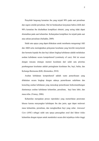 2
Penyebab langsung kematian ibu yang terjadi 90% pada saat persalinan
dan segera setelah persalinan. Hal ini berdasarkan kenyataan bahwa lebih dari
90% kematian ibu disebabkan komplikasi obstetri, yang sering tidak dapat
diramalkan pada saat kehamilan. Kebanyakan komplikasi itu terjadi pada saat
atau sekitar persalinan (Safuddin, 2009)
Salah satu upaya yang dapat dilakukan untuk membantu mengurangi AKI
dan AKB serta meningkatkan pelayanan kesehatan yang bersifat menyeluruh
dan bermutu kepada ibu dan bayi dalam lingkup kebidanan adalah melakukan
asuhan kebidanan secara komprehensif (continuity of care). Hal ini sesuai
dengan rencana strategis menteri kesehatan dari salah satu prioritas
pembangunan kesehatan adalah peningkatan kesehatan ibu, bayi, balita, dan
Keluarga Berencana (KB). (Kemenkes, 2010)
Asuhan kebidanan komprehensif adalah suatu pemeriksaan yang
dilakukan secara lengkap dengan adanya pemeriksaan sederhana dan
konseling asuhan kebidanan yang mencakup pemeriksaan berkesinambungan
diantaranya asuhan kebidanan kehamilan, persalinan, bayi baru lahir, dan
masa nifas. (Varney, 2006)
Kehamilan merupakan proses reproduksi yang memerlukan perawatan
khusus karena menyangkut kehidupan ibu dan janin, agar dapat melewati
masa kehamilan, persalinan, dan menghasilkan bayi yang sehat. Antenatal
Care (ANC) sebagai salah satu upaya pencegahan awal dari faktor risiko
kehamilan dengan tujuan untuk mendeteksi secara dini terjadinya risiko tinggi
 