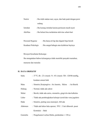 149
Nutrisi : Ibu telah makan nasi, sayur, dan lauk pauk dengan porsi
sedang
Istirahat : Ibu kurang istirahat karena perineum masih nyeri
Aktifitas : Ibu belum bisa melakukan aktivitas sehari-hari
Personal Hygiene : Ibu hanya di lap dan diganti baju bersih
Keadaan Psikologis : Ibu sangat bahagia atas kelahiran bayinya
Riwayat Kesehatan Kekuarga :
Ibu mengatakan bahwa keluarganya tidak memiliki penyakit menahun,
menurun dan menular.
II. DATA OBJEKTIF
Suhu : 37 0
C, Rr : 23 x/menit, N : 85 x/menit, TD : 120/80 mmHg,
keadaan umum baik
Mata : Simetris, Konjungtiva : An Anemis, Sklera : An Ikterik
Hidung : Normal, tidak ada sekret
Mulut : Bersih, tidak ada caries, stomatitis, gingivitis dan kalkulus
Leher : Tidak ada pembengkakan kelenjar tyroid dan vena jugularis
Dada : Simetris, putting susu menonjol, ASI ada
Abdomen : Tidak ada bekas luka operasi, TFU : 3 Jari dibawah pusat
Kontraksi : Baik
Genetalia : Pengeluaran Lochea Rubra, perdarahan ± 150 cc
 