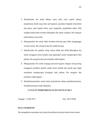 151
5. Memberitahu ibu tanda bahaya masa nifas yaitu seperti adanya
pengeluaran darah yang deras pervaginam, payudara bengkak kemerahan
dan panas, sakit kepala hebat, nyeri epigastrik, penglihatan kabur. Bila
terdapat tanda-tanda tersebut diharapkan ibu untuk waspada. Ibu mengerti
tanda bahaya masa nifas.
6. Menganjurkan ibu untuk tidak menahan kencing agar tidak mengganggu
involusi uterus. Ibu mengerti dan ibu sudah kencing.
7. Memberitahu ibu apabila setiap selesai BAK dan BAB diharapkan ibu
untuk mengganti kassa betadin yang digunakan untuk mengkompres luka
jahitan. Ibu mengerti dan kassa betadin sudah diganti.
8. Menganjurkan ibu untuk menjaga personal hygiene dengan sering-sering
mengganti pembalut apabila sudah terasa lembab dan penuh agar dapat
membantu mempercepat keringnya luka jahitan. Ibu mengerti dan
pembalut sudah diganti.
9. Mendokumentasikan semua hasil pemeriksaan dalam pendokumentasian.
Pendokumentasian telah dilakukan.
CATATAN PERKEMBANGAN KUNJUNGAN KE I
Tanggal : 15 Mei 2017 Jam : 04.55 WIB
DATA SUBJEKTIF
Ibu mengatakan merasakan nyeri pada luka jahitan dan perut masih terasa mules
 