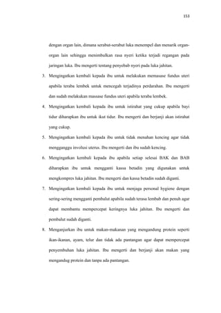 153
dengan organ lain, dimana serabut-serabut luka menempel dan menarik organ-
organ lain sehingga menimbulkan rasa nyeri ketika terjadi regangan pada
jaringan luka. Ibu mengerti tentang penyebab nyeri pada luka jahitan.
3. Mengingatkan kembali kepada ibu untuk melakukan memasase fundus uteri
apabila teraba lembek untuk mencegah terjadinya perdarahan. Ibu mengerti
dan sudah melakukan massase fundus uteri apabila teraba lembek.
4. Mengingatkan kembali kepada ibu untuk istirahat yang cukup apabila bayi
tidur diharapkan ibu untuk ikut tidur. Ibu mengerti dan berjanji akan istirahat
yang cukup.
5. Mengingatkan kembali kepada ibu untuk tidak menahan kencing agar tidak
mengganggu involusi uterus. Ibu mengerti dan ibu sudah kencing.
6. Mengingatkan kembali kepada ibu apabila setiap selesai BAK dan BAB
diharapkan ibu untuk mengganti kassa betadin yang digunakan untuk
mengkompres luka jahitan. Ibu mengerti dan kassa betadin sudah diganti.
7. Mengingatkan kembali kepada ibu untuk menjaga personal hygiene dengan
sering-sering mengganti pembalut apabila sudah terasa lembab dan penuh agar
dapat membantu mempercepat keringnya luka jahitan. Ibu mengerti dan
pembalut sudah diganti.
8. Menganjurkan ibu untuk makan-makanan yang mengandung protein seperti
ikan-ikanan, ayam, telur dan tidak ada pantangan agar dapat mempercepat
penyembuhan luka jahitan. Ibu mengerti dan berjanji akan makan yang
mengandug protein dan tanpa ada pantangan.
 