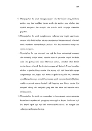 154
9. Menganjurkan ibu untuk menjaga payudara tetap bersih dan kering, terutama
putting susu dan bersihkan bagian areola dan putting susu sebelum dan
sesudah menyusui. Ibu mengerti dan bersedia untuk menjaga kebersihan
payudara.
10. Menganjurkan ibu untuk mengkonsumsi makanan yang bergizi seperti nasi,
sayuran hijau, buah-buahan, kacang-kacangan dan banyak minum 8 gelas/hari
untuk membantu memperbanyak produksi ASI dan menambah energy ibu
selama menyusui.
11. Mengajarkan ibu cara menyusui yang baik dan benar yaitu duduk bersandar
atau berbaring dengan santai, sebelum menekan payudara, tangan dan buah
dada serta putting susu harus dibersihkan dahulu, kemudian tekan daerah
areola diantara telunjuk dan ibu jari sehingga ASI keluar 2-3 tetes kemudian
oleskan ke putting hingga areola, lalu pegang bayi pada bahu belakangnya
dengan tangan satu, kepala bayi diletakkan pada lekung siku ibu, kemudian
masukkan putting susu kemulut bayi sampai areola mammae tidak terlihat dan
setelah menyusui oleskan kembali ASI keputing susu hingga areola. Ibu
mengerti tentang cara menyusui yang baik dan benar, ibu bersedia untuk
melakukannya.
12. Menganjurkan ibu untuk meyendawakan bayinya dengan menggendongnya
kemudian menepuk-nepuk punggung atau tinggikan kepala dan badan bayi
lalu ditepuk-tepuk agar bayi tidak muntah setelah disusui. Ibu mengerti dan
sudah menyendawakan bayinya.
 