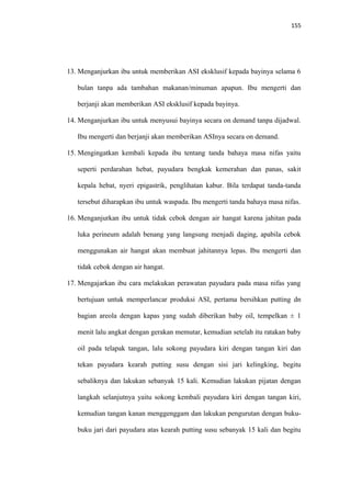 155
13. Menganjurkan ibu untuk memberikan ASI eksklusif kepada bayinya selama 6
bulan tanpa ada tambahan makanan/minuman apapun. Ibu mengerti dan
berjanji akan memberikan ASI eksklusif kepada bayinya.
14. Menganjurkan ibu untuk menyusui bayinya secara on demand tanpa dijadwal.
Ibu mengerti dan berjanji akan memberikan ASInya secara on demand.
15. Mengingatkan kembali kepada ibu tentang tanda bahaya masa nifas yaitu
seperti perdarahan hebat, payudara bengkak kemerahan dan panas, sakit
kepala hebat, nyeri epigastrik, penglihatan kabur. Bila terdapat tanda-tanda
tersebut diharapkan ibu untuk waspada. Ibu mengerti tanda bahaya masa nifas.
16. Menganjurkan ibu untuk tidak cebok dengan air hangat karena jahitan pada
luka perineum adalah benang yang langsung menjadi daging, apabila cebok
menggunakan air hangat akan membuat jahitannya lepas. Ibu mengerti dan
tidak cebok dengan air hangat.
17. Mengajarkan ibu cara melakukan perawatan payudara pada masa nifas yang
bertujuan untuk memperlancar produksi ASI, pertama bersihkan putting dn
bagian areola dengan kapas yang sudah diberikan baby oil, tempelkan ± 1
menit lalu angkat dengan gerakan memutar, kemudian setelah itu ratakan baby
oil pada telapak tangan, lalu sokong payudara kiri dengan tangan kiri dan
tekan payudara kearah putting susu dengan sisi jari kelingking, begitu
sebaliknya dan lakukan sebanyak 15 kali. Kemudian lakukan pijatan dengan
langkah selanjutnya yaitu sokong kembali payudara kiri dengan tangan kiri,
kemudian tangan kanan menggenggam dan lakukan pengurutan dengan buku-
buku jari dari payudara atas kearah putting susu sebanyak 15 kali dan begitu
 