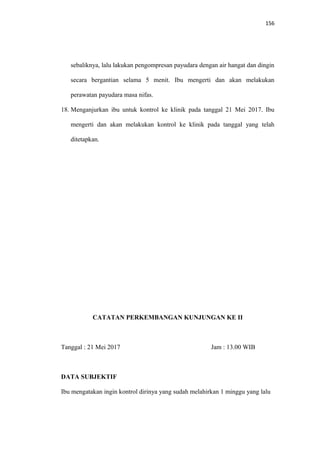 156
sebaliknya, lalu lakukan pengompresan payudara dengan air hangat dan dingin
secara bergantian selama 5 menit. Ibu mengerti dan akan melakukan
perawatan payudara masa nifas.
18. Menganjurkan ibu untuk kontrol ke klinik pada tanggal 21 Mei 2017. Ibu
mengerti dan akan melakukan kontrol ke klinik pada tanggal yang telah
ditetapkan.
CATATAN PERKEMBANGAN KUNJUNGAN KE II
Tanggal : 21 Mei 2017 Jam : 13.00 WIB
DATA SUBJEKTIF
Ibu mengatakan ingin kontrol dirinya yang sudah melahirkan 1 minggu yang lalu
 