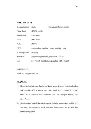 157
DATA OBJEKTIF
Keadaan umum : Baik Kesadaran : Composmentis
Tensi darah : 120/80 mmHg
Pernapasan : 24 x/menit
Nadi : 81 x/menit
Suhu : 36,70
C
TFU : pertengahan sympisis – pusat, kontraksi : baik
Kandung kemih ; Kosong
Genetalia : Lochea sanguinolenta, perdarahan : ±25 cc
ASI : (+) Positif, sudah banyak, payudara tidak bengkak
ASSESMENT
Ibu P1A0 Post partum 7 hari
PLANNING
1. Memberitahu ibu tentang hasil pemeriksaan bahwa keadaan ibu dalam keadaan
baik yaitu TD : 120/80 mmHg, Nadi : 83 x/menit, Rr : 21 x/menit, S : 37,10
C,
TFU : 3 jari dibawah pusat, kontrraksi baik. Ibu mengerti tentang hasil
pemeriksaan.
2. Mengingatkan kembali kepada ibu untuk istirahat yang cukup apabila bayi
tidur maka ibu diharapkan untuk ikut tidur. Ibu mengerti dan berjanji akan
istirahat yang cukup.
 