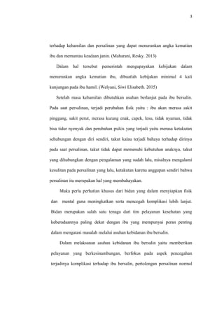 3
terhadap kehamilan dan persalinan yang dapat menurunkan angka kematian
ibu dan memantau keadaan janin. (Maharani, Resky. 2013)
Dalam hal tersebut pemerintah mengupayakan kebijakan dalam
menurunkan angka kematian ibu, dibuatlah kebijakan minimal 4 kali
kunjungan pada ibu hamil. (Welyani, Siwi Elisabeth. 2015)
Setelah masa kehamilan dibutuhkan asuhan berlanjut pada ibu bersalin.
Pada saat persalinan, terjadi perubahan fisik yaitu : ibu akan merasa sakit
pinggang, sakit perut, merasa kurang enak, capek, lesu, tidak nyaman, tidak
bisa tidur nyenyak dan perubahan psikis yang terjadi yaitu merasa ketakutan
sehubungan dengan diri sendiri, takut kalau terjadi bahaya terhadap dirinya
pada saat persalinan, takut tidak dapat memenuhi kebutuhan anaknya, takut
yang dihubungkan dengan pengalaman yang sudah lalu, misalnya mengalami
kesulitan pada persalinan yang lalu, ketakutan karena anggapan sendiri bahwa
persalinan itu merupakan hal yang membahayakan.
Maka perlu perhatian khusus dari bidan yang dalam menyiapkan fisik
dan mental guna meningkatkan serta mencegah komplikasi lebih lanjut.
Bidan merupakan salah satu tenaga dari tim pelayanan kesehatan yang
keberadaannya paling dekat dengan ibu yang mempunyai peran penting
dalam mengatasi masalah melalui asuhan kebidanan ibu bersalin.
Dalam melaksanan asuhan kebidanan ibu bersalin yaitu memberikan
pelayanan yang berkesinambungan, berfokus pada aspek pencegahan
terjadinya komplikasi terhadap ibu bersalin, pertolongan persalinan normal
 