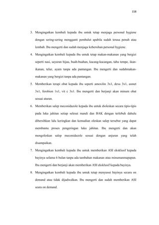 158
3. Mengingatkan kembali kepada ibu untuk tetap menjaga personal hygiene
dengan sering-sering mengganti pembalut apabila sudah terasa penuh atau
lembab. Ibu mengerti dan sudah menjaga kebersihan personal hygiene.
4. Mengingatkan kembali kepada ibu untuk tetap makan-makanan yang bergizi
seperti nasi, sayuran hijau, buah-buahan, kacang-kacangan, tahu tempe, ikan-
ikanan, telur, ayam tanpa ada pantangan. Ibu mengerti dan sudahmakan-
makanan yang bergizi tanpa ada pantangan.
5. Memberikan terapi obat kepada ibu seperti amoxilin 3x1, dexa 3x1, asmet
3x1, ferobion 1x1, vit c 3x1. Ibu mengerti dan berjanji akan minum obat
sesuai aturan.
6. Memberikan salep meconidazole kepada ibu untuk dioleskan secara tipis-tipis
pada luka jahitan setiap selesai mandi dan BAK dengan terlebuh dahulu
dibersihkan lalu keringkan dan kemudian oleskan salep tersebut yang dapat
membantu proses pengeringan luka jahitan. Ibu mengerti dan akan
mengoleskan salep meconidazole sesuai dengan anjuran yang telah
disampaikan.
7. Mengingatkan kembali kepada ibu untuk memberikan ASI eksklusif kepada
bayinya selama 6 bulan tanpa ada tambahan makanan atau minumanmapapun.
Ibu mengerti dan berjanji akan memberikan ASI eksklusif kepada bayinya.
8. Mengingatkan kembali kepada ibu untuk tetap menyusui bayinya secara on
demand atau tidak dijadwalkan. Ibu mengerti dan sudah memberikan ASI
seara on demand.
 