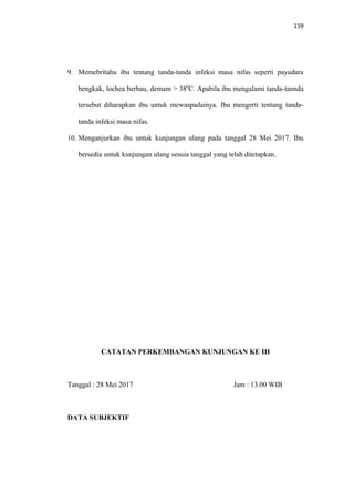 159
9. Memebritahu ibu tentang tanda-tanda infeksi masa nifas seperti payudara
bengkak, lochea berbau, demam > 380
C. Apabila ibu mengalami tanda-tannda
tersebut diharapkan ibu untuk mewaspadainya. Ibu mengerti tentang tanda-
tanda infeksi masa nifas.
10. Menganjurkan ibu untuk kunjungan ulang pada tanggal 28 Mei 2017. Ibu
bersedia untuk kunjungan ulang sesuia tanggal yang telah ditetapkan.
CATATAN PERKEMBANGAN KUNJUNGAN KE III
Tanggal : 28 Mei 2017 Jam : 13.00 WIB
DATA SUBJEKTIF
 