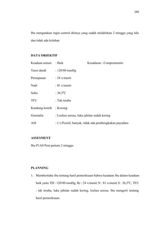 160
Ibu mengatakan ingin control dirinya yang sudah melahirkan 2 minggu yang lalu
dan tidak ada keluhan
DATA OBJEKTIF
Keadaan umum : Baik Kesadaran : Composmentis
Tensi darah : 120/80 mmHg
Pernapasan : 24 x/menit
Nadi : 81 x/menit
Suhu : 36,50
C
TFU : Tak teraba
Kandung kemih ; Kosong
Genetalia : Lochea serosa, luka jahitan sudah kering
ASI : (+) Positif, banyak, tidak ada pembengkakan payudara
ASSESMENT
Ibu P1A0 Post partum 2 minggu
PLANNING
1. Memberitahu ibu tentang hasil pemeriksaan bahwa keadaan ibu dalam keadaan
baik yaitu TD : 120/80 mmHg, Rr : 24 x/menit, N : 81 x/menit, S : 36,50
C, TFU
: tak teraba, luka jahitan sudah kering, lochea serosa. Ibu mengerti tentang
hasil pemeriksaan.
 