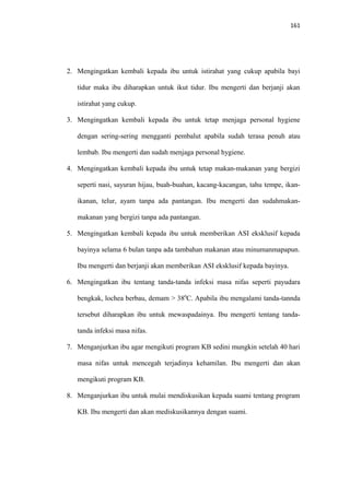 161
2. Mengingatkan kembali kepada ibu untuk istirahat yang cukup apabila bayi
tidur maka ibu diharapkan untuk ikut tidur. Ibu mengerti dan berjanji akan
istirahat yang cukup.
3. Mengingatkan kembali kepada ibu untuk tetap menjaga personal hygiene
dengan sering-sering mengganti pembalut apabila sudah terasa penuh atau
lembab. Ibu mengerti dan sudah menjaga personal hygiene.
4. Mengingatkan kembali kepada ibu untuk tetap makan-makanan yang bergizi
seperti nasi, sayuran hijau, buah-buahan, kacang-kacangan, tahu tempe, ikan-
ikanan, telur, ayam tanpa ada pantangan. Ibu mengerti dan sudahmakan-
makanan yang bergizi tanpa ada pantangan.
5. Mengingatkan kembali kepada ibu untuk memberikan ASI eksklusif kepada
bayinya selama 6 bulan tanpa ada tambahan makanan atau minumanmapapun.
Ibu mengerti dan berjanji akan memberikan ASI eksklusif kepada bayinya.
6. Mengingatkan ibu tentang tanda-tanda infeksi masa nifas seperti payudara
bengkak, lochea berbau, demam > 380
C. Apabila ibu mengalami tanda-tannda
tersebut diharapkan ibu untuk mewaspadainya. Ibu mengerti tentang tanda-
tanda infeksi masa nifas.
7. Menganjurkan ibu agar mengikuti program KB sedini mungkin setelah 40 hari
masa nifas untuk mencegah terjadinya kehamilan. Ibu mengerti dan akan
mengikuti program KB.
8. Menganjurkan ibu untuk mulai mendiskusikan kepada suami tentang program
KB. Ibu mengerti dan akan mediskusikannya dengan suami.
 