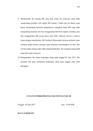 162
9. Memberitahu ibu tentang KB yang baik untuk ibu menyusui yang tidak
mengandung produksi ASI seperti KB suntuik 3 bulan dan pil laktasi yang
hanya mengandung hormone progesterone sedangkan untuk KB yang tidak
mengandung hormone ibu bisa menggunakan KB IUD, implant, kondom, atau
bisa menggunakan KB secara alami yaitu MAL (Metode Amenore Laktasi)
yyaitu dengan memberikan ASI Eksklusif dikarenakan hormon prolactin akan
menekan kadar hormon estrogen yang fungsinya mematangkan sel telur, jika
sel telur tidak matang maka tidak terjadi pembuahan. Ibu mengerti tentang KB
yang baik untuk menyusui.
10. Menganjurkan ibu untuk kunjungan ulang pada tanggal 05 Juni 2017. Ibu
mengerti dan akan melakukan kunjungan ulang pada tanggal yang telah
ditetapkan.
CATATAN PERKEMBANGAN KUNJUNGAN KE III
Tanggal : 05 Juni 2017 Jam : 17.00 WIB
DATA SUBJEKTIF
 
