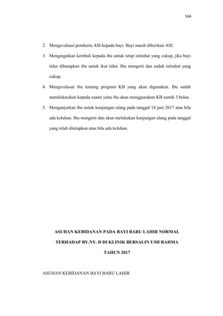 164
2. Mengevaluasi pemberia ASI kepada bayi. Bayi masih diberikan ASI.
3. Mengingatkan kembali kepada ibu untuk tetap istirahat yang cukup, jika bayi
tidur diharapkan ibu untuk ikut tidur. Ibu mengerti dan sudah istirahat yang
cukup.
4. Mengevalusai ibu tentang program KB yang akan digunakan. Ibu sudah
mendiskusikan kepada suami yaitu ibu akan menggunakan KB suntik 3 bulan.
5. Menganjurkan ibu untuk kunjungan ulang pada tanggal 14 juni 2017 atau bila
ada keluhan. Ibu mengerti dan akan melakukan kunjungan ulang pada tanggal
yang telah ditetapkan atau bila ada keluhan.
ASUHAN KEBIDANAN PADA BAYI BARU LAHIR NORMAL
TERHADAP BY.NY. D DI KLINIK BERSALIN UMI RAHMA
TAHUN 2017
ASUHAN KEBIDANAN BAYI BARU LAHIR
 