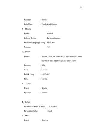 167
Keadaan : Bersih
Bulu Mata : Tidak Ada Kelainan
 Hidung
Bentuk : Normal
Lubang Hidung : Terdapat Septum
Pernafasan Cuping Hidung : Tidak Ada
Keadaan : Baik
 Mulut
Bentuk : Normal, tidak ada labio skizis, tidak ada labio palato
skizis dan tidak ada labio palato gnato skizis
Palatum : Ada
Gusi : Normal
Reflek Hisap : (+) Positif
Bibir : Normal
 Telinga
Posisi : Sejajar
Keadaan : Normal
 Leher
Pembesaran Vena/Kelenjar : Tidak Ada
Pergerakan Leher : Baik
 Dada
Posisi : Simetris
 