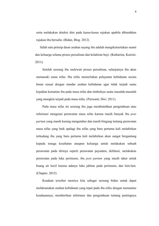 4
serta melakukan deteksi dini pada kasus-kasus rujukan apabila dibutuhkan
rujukan ibu bersalin. (Bidan, Blog. 2012)
Salah satu prinsip dasar asuhan sayang ibu adalah mengikutsertakan suami
dan keluarga selama proses persalinan dan kelahiran bayi. (Katharina, Kusrini.
2011).
Setelah seorang ibu melewati proses persalinan, selanjutnya ibu akan
memasuki masa nifas. Ibu nifas memerlukan pelayanan kebidanan secara
benar sesuai dengan standar asuhan kebidanan agar tidak terjadi suatu
kejadian kematian ibu pada masa nifas dan timbulnya suatu masalah-masalah
yang mungkin terjadi pada masa nifas. (Purwanti, Dwi. 2011).
Pada masa nifas ini seorang ibu juga membutuhkan pengetahuan atau
informasi mengenai perawatan masa nifas karena masih banyak ibu post
partum yang masih kurang mengetahui dan masih bingung tentang perawatan
masa nifas yang baik apalagi ibu nifas yang baru pertama kali melahirkan
terkadang ibu yang baru pertama kali melahirkan akan sangat bergantung
kepada tenaga kesehatan ataupun keluarga untuk melakukan sebuah
perawatan pada dirinya seperti perawatan payudara, defekasi, melakukan
perawatan pada luka perineum, ibu post partum yang masih takut untuk
buang air kecil karena adanya luka jahitan pada perineum, dan lain-lain.
(Chapter. 2015)
Keadaan tersebut memicu kita sebagai seorang bidan untuk dapat
melaksanakan asuhan kebidanan yang tepat pada ibu nifas dengan memantau
keadaaannya, memberikan informasi dan pengetahuan tentang pentingnya
 