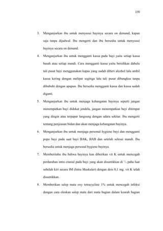 170
3. Menganjurkan ibu untuk menyusui bayinya secara on demand, kapan
saja tanpa dijadwal. Ibu mengerti dan ibu bersedia untuk menyusui
bayinya secara on demand.
4. Menganjurkan ibu untuk mengganti kassa pada bayi yaitu setiap kassa
basah atau setiap mandi. Cara mengganti kassa yaitu bersihkan dahulu
tali pusat bayi menggunakan kapas yang sudah diberi alcohol lalu ambil
kassa kering dengan melipat segitiga lalu tali pusat dibungkus tanpa
dibubuhi dengan apapun. Ibu bersedia mengganti kassa dan kassa sudah
diganti.
5. Menganjurkan ibu untuk menjaga kehangatan bayinya seperti jangan
menempatkan bayi didekat jendela, jangan menempatkan bayi ditempat
yang dingin atau terpapar langsung dengan udara sekitar. Ibu mengerti
tentang penjeasan bidan dan akan menjaga kehangatan bayinya.
6. Menganjurkan ibu untuk menjaga personal hygiene bayi dan mengganti
popo bayi pada saat bayi BAK, BAB dan setelah selesai mandi. Ibu
bersedia untuk menjaga personal hygiene bayinya.
7. Memberitahu ibu bahwa bayinya kan diberikan vit K untuk mencegah
perdarahan intra cranial pada bayi yang akan disuntikkan di 1
/3 paha luar
sebelah kiri secara IM (Intra Muskuler) dengan dois 0,1 mg. vit K telah
disuntikkan.
8. Memberikan salep mata oxy tetracycline 1% untuk mencegah infeksi
dengan cara oleskan salep mata dari mata bagian dalam kearah bagian
 
