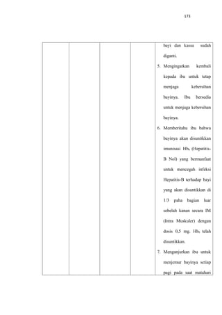 173
bayi dan kassa sudah
diganti.
5. Mengingatkan kembali
kepada ibu untuk tetap
menjaga kebersihan
bayinya. Ibu bersedia
untuk menjaga kebersihan
bayinya.
6. Memberitahu ibu bahwa
bayinya akan disuntikkan
imunisasi Hb0 (Hepatitis-
B Nol) yang bermanfaat
untuk mencegah infeksi
Hepatitis-B terhadap bayi
yang akan disuntikkan di
1/3 paha bagian luar
sebelah kanan secara IM
(Intra Muskuler) dengan
dosis 0,5 mg. Hb0 telah
disuntikkan.
7. Menganjurkan ibu untuk
menjemur bayinya setiap
pagi pada saat matahari
 
