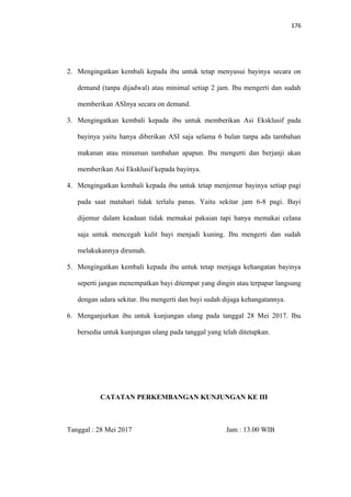 176
2. Mengingatkan kembali kepada ibu untuk tetap menyusui bayinya secara on
demand (tanpa dijadwal) atau minimal setiap 2 jam. Ibu mengerti dan sudah
memberikan ASInya secara on demand.
3. Mengingatkan kembali kepada ibu untuk memberikan Asi Eksklusif pada
bayinya yaitu hanya diberikan ASI saja selama 6 bulan tanpa ada tambahan
makanan atau minuman tambahan apapun. Ibu mengerti dan berjanji akan
memberikan Asi Eksklusif kepada bayinya.
4. Mengingatkan kembali kepada ibu untuk tetap menjemur bayinya setiap pagi
pada saat matahari tidak terlalu panas. Yaitu sekitar jam 6-8 pagi. Bayi
dijemur dalam keadaan tidak memakai pakaian tapi hanya memakai celana
saja untuk mencegah kulit bayi menjadi kuning. Ibu mengerti dan sudah
melakukannya dirumah.
5. Mengingatkan kembali kepada ibu untuk tetap menjaga kehangatan bayinya
seperti jangan menempatkan bayi ditempat yang dingin atau terpapar langsung
dengan udara sekitar. Ibu mengerti dan bayi sudah dijaga kehangatannya.
6. Menganjurkan ibu untuk kunjungan ulang pada tanggal 28 Mei 2017. Ibu
bersedia untuk kunjungan ulang pada tanggal yang telah ditetapkan.
CATATAN PERKEMBANGAN KUNJUNGAN KE III
Tanggal : 28 Mei 2017 Jam : 13.00 WIB
 