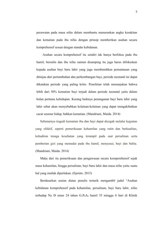 5
perawatan pada masa nifas dalam membantu menurunkan angka kesakitan
dan kematian pada ibu nifas dengan prinsip memberikan asuhan secara
komprehensif sesuai dengan standar kebidanan.
Asuhan secara komprehensif itu sendiri tak hanya berfokus pada ibu
hamil, bersalin dan ibu nifas namun disamping itu juga harus difokuskan
kepada asuhan bayi baru lahir yang juga membutuhkan pemantauan yang
ditinjau dari pertumbuhan dan perkembangan bayi, periode neonatal ini dapat
dikatakan periode yang paling kritis. Penelitian telah menunjukan bahwa
lebih dari 50% kematian bayi terjadi dalam periode neonatal yaitu dalam
bulan pertama kehidupan. Kurang baiknya penanganan bayi baru lahir yang
lahir sehat akan menyebabkan kelainan-kelainan yang dapat mengakibatkan
cacat seumur hidup, bahkan kematian. (Mandriani, Maida. 2014)
Sebenarnya tragedi kematian ibu dan bayi dapat dicegah melalui kegiatan
yang efektif, seperti pemeriksaan kehamilan yang rutin dan berkualitas,
kehadiran tenaga kesehatan yang terampil pada saat persalinan serta
pemberian gizi yang memadai pada ibu hamil, menyusui, bayi dan balita.
(Mandriani, Maida. 2014)
Maka dari itu pemeriksaan dan pengawasan secara komperehensif sejak
masa kehamilan, hingga persalinan, bayi baru lahir dan masa nifas yaitu suatu
hal yang mutlak diperlukan. (Eprints. 2015)
Berdasarkan uraian diatas penulis tertarik mengambil judul “Asuhan
kebidanan komprehensif pada kehamilan, persalinan, bayi baru lahir, nifas
terhadap Ny D umur 24 tahun G1P0A0 hamil 35 minggu 6 hari di Klinik
 