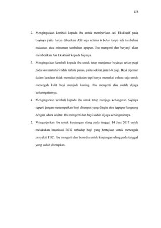178
2. Mengingatkan kembali kepada ibu untuk memberikan Asi Eksklusif pada
bayinya yaitu hanya diberikan ASI saja selama 6 bulan tanpa ada tambahan
makanan atau minuman tambahan apapun. Ibu mengerti dan berjanji akan
memberikan Asi Eksklusif kepada bayinya.
3. Mengingatkan kembali kepada ibu untuk tetap menjemur bayinya setiap pagi
pada saat matahari tidak terlalu panas, yaitu sekitar jam 6-8 pagi. Bayi dijemur
dalam keadaan tidak memakai pakaian tapi hanya memakai celana saja untuk
mencegah kulit bayi menjadi kuning. Ibu mengerti dan sudah dijaga
kehanngatannya.
4. Mengingatkan kembali kepada ibu untuk tetap menjaga kehangatan bayinya
seperti jangan menempatkan bayi ditempat yang dingin atau terpapar langsung
dengan udara sekitar. Ibu mengerti dan bayi sudah dijaga kehangatannya.
5. Menganjurkan ibu untuk kunjungan ulang pada tanggal 14 Juni 2017 untuk
melakukan imunisasi BCG terhadap bayi yang bertujuan untuk mencegah
penyakit TBC. Ibu mengerti dan bersedia untuk kunjungan ulang pada tanggal
yang sudah ditetapkan.
 