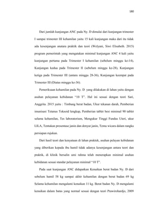 180
Dari jumlah kunjungan ANC pada Ny. D dimulai dari kunjungan trimester
I sampai trimester III kehamilan yaitu 15 kali kunjungan maka dari itu tidak
ada kesenjangan anatara praktik dan teori (Welyani, Siwi Elisabeth. 2015)
program pemerintah yang mengatakan minimal kunjungan ANC 4 kali yaitu
kunjungan pertama pada Trimester I kehamilan (sebelum minggu ke-14),
Kunjungan kedua pada Trimester II (sebelum minggu ke-28), Kunjungan
ketiga pada Trimester III (antara minggu 28-36), Kunjungan keempat pada
Trimester III (Diatas minggu ke-36).
Pemeriksaan kehamilan pada Ny. D yang dilakukan di lahan yaitu dengan
asuhan pelayanan kebidanan “10 T”. Hal ini sesuai dengan teori Sari,
Anggrita. 2015 yaitu : Timbang berat badan, Ukur tekanan darah, Pemberian
imunisasi Tetanus Toksoid lengkap, Pemberian tablet besi minimal 90 tablet
selama kehamilan, Tes laboratorium, Mengukur Tinggi Fundus Uteri, ukur
LILA, Tentukan presentase janin dan denyut janin, Temu wicara dalam rangka
persiapan rujukan.
Dari hasil teori dan kenyataan di lahan praktek, asuhan pelayan kebidanan
yang diberikan kepada ibu hamil tidak adanya kesenjangan antara teori dan
praktik, di klinik bersalin umi rahma telah menerapkan minimal asuhan
kebidanan sesuai standar pelayanan minimal “10 T”.
Pada saat kunjungan ANC didapatkan Kenaikan berat badan Ny. D dari
sebelum hamil 58 kg sampai akhir kehamilan dengan berat badan 69 kg
Selama kehamilan mengalami kenaikan 11 kg. Berat badan Ny. D mengalami
kenaikan dalam batas yang normal sesuai dengan teori Prawirohardjo, 2009
 