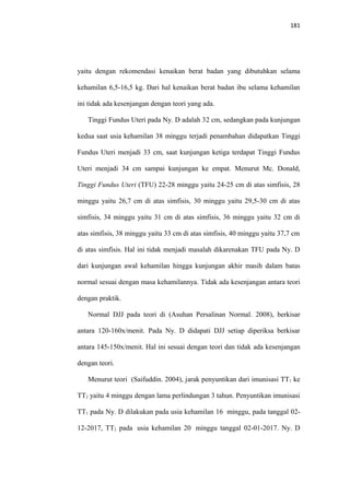 181
yaitu dengan rekomendasi kenaikan berat badan yang dibutuhkan selama
kehamilan 6,5-16,5 kg. Dari hal kenaikan berat badan ibu selama kehamilan
ini tidak ada kesenjangan dengan teori yang ada.
Tinggi Fundus Uteri pada Ny. D adalah 32 cm, sedangkan pada kunjungan
kedua saat usia kehamilan 38 minggu terjadi penambahan didapatkan Tinggi
Fundus Uteri menjadi 33 cm, saat kunjungan ketiga terdapat Tinggi Fundus
Uteri menjadi 34 cm sampai kunjungan ke empat. Menurut Mc. Donald,
Tinggi Fundus Uteri (TFU) 22-28 minggu yaitu 24-25 cm di atas simfisis, 28
minggu yaitu 26,7 cm di atas simfisis, 30 minggu yaitu 29,5-30 cm di atas
simfisis, 34 minggu yaitu 31 cm di atas simfisis, 36 minggu yaitu 32 cm di
atas simfisis, 38 minggu yaitu 33 cm di atas simfisis, 40 minggu yaitu 37,7 cm
di atas simfisis. Hal ini tidak menjadi masalah dikarenakan TFU pada Ny. D
dari kunjungan awal kehamilan hingga kunjungan akhir masih dalam batas
normal sesuai dengan masa kehamilannya. Tidak ada kesenjangan antara teori
dengan praktik.
Normal DJJ pada teori di (Asuhan Persalinan Normal. 2008), berkisar
antara 120-160x/menit. Pada Ny. D didapati DJJ setiap diperiksa berkisar
antara 145-150x/menit. Hal ini sesuai dengan teori dan tidak ada kesenjangan
dengan teori.
Menurut teori (Saifuddin. 2004), jarak penyuntikan dari imunisasi TT1 ke
TT2 yaitu 4 minggu dengan lama perlindungan 3 tahun. Penyuntikan imunisasi
TT1 pada Ny. D dilakukan pada usia kehamilan 16 minggu, pada tanggal 02-
12-2017, TT2 pada usia kehamilan 20 minggu tanggal 02-01-2017. Ny. D
 