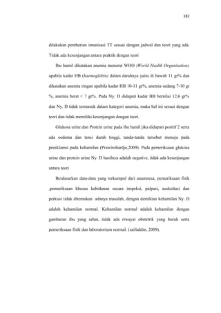 182
dilakukan pemberian imunisasi TT sesuai dengan jadwal dan teori yang ada.
Tidak ada kesenjangan antara praktik dengan teori
Ibu hamil dikatakan anemia menurut WHO (World Health Organization)
apabila kadar HB (haemoglobin) dalam darahnya yaitu di bawah 11 gr% dan
dikatakan anemia ringan apabila kadar HB 10-11 gr%, anemia sedang 7-10 gr
%, anemia berat < 7 gr%. Pada Ny. D didapati kadar HB bernilai 12,6 gr%
dan Ny. D tidak termasuk dalam kategori anemia, maka hal ini sesuai dengan
teori dan tidak memiliki kesenjangan dengan teori.
Glukosa urine dan Protein urine pada ibu hamil jika didapati positif 2 serta
ada oedema dan tensi darah tinggi, tanda-tanda tersebut menuju pada
preeklamsi pada kehamilan (Prawirohardjo,2009). Pada pemeriksaan glukosa
urine dan protein urine Ny. D hasilnya adalah negative, tidak ada kesenjangan
antara teori
Berdasarkan data-data yang terkumpul dari anamnesa, pemeriksaan fisik
,pemeriksaan khusus kebidanan secara inspeksi, palpasi, auskultasi dan
perkusi tidak ditemukan adanya masalah, dengan demikian kehamilan Ny. D
adalah kehamilan normal. Kehamilan normal adalah kehamilan dengan
gambaran ibu yang sehat, tidak ada riwayat obstetrik yang buruk serta
pemeriksaan fisik dan laboratorium normal. (saifuddin, 2009).
 