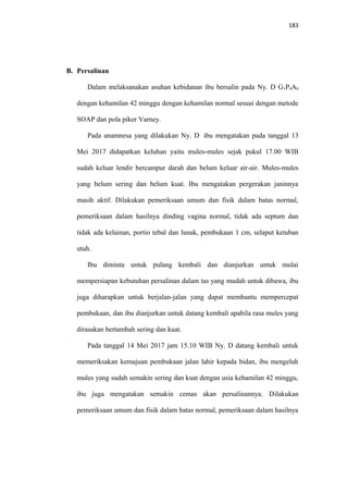183
B. Persalinan
Dalam melaksanakan asuhan kebidanan ibu bersalin pada Ny. D G1P0A0
dengan kehamilan 42 minggu dengan kehamilan normal sesuai dengan metode
SOAP dan pola piker Varney.
Pada anamnesa yang dilakukan Ny. D ibu mengatakan pada tanggal 13
Mei 2017 didapatkan keluhan yaitu mules-mules sejak pukul 17.00 WIB
sudah keluar lendir bercampur darah dan belum keluar air-air. Mules-mules
yang belum sering dan belum kuat. Ibu mengatakan pergerakan janinnya
masih aktif. Dilakukan pemeriksaan umum dan fisik dalam batas normal,
pemeriksaan dalam hasilnya dinding vagina normal, tidak ada septum dan
tidak ada kelainan, portio tebal dan lunak, pembukaan 1 cm, selaput ketuban
utuh.
Ibu diminta untuk pulang kembali dan dianjurkan untuk mulai
mempersiapan kebutuhan persalinan dalam tas yang mudah untuk dibawa, ibu
juga diharapkan untuk berjalan-jalan yang dapat membantu mempercepat
pembukaan, dan ibu dianjurkan untuk datang kembali apabila rasa mules yang
dirasakan bertambah sering dan kuat.
Pada tanggal 14 Mei 2017 jam 15.10 WIB Ny. D datang kembali untuk
memeriksakan kemajuan pembukaan jalan lahir kepada bidan, ibu mengeluh
mules yang sudah semakin sering dan kuat dengan usia kehamilan 42 minggu,
ibu juga mengatakan semakin cemas akan persalinannya. Dilakukan
pemeriksaan umum dan fisik dalam batas normal, pemeriksaan dalam hasilnya
 