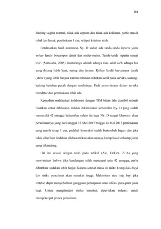 184
dinding vagina normal, tidak ada septum dan tidak ada kelainan, portio masih
tebal dan lunak, pembukaan 1 cm, selaput ketuban utuh.
Berdasarkan hasil anamnesa Ny. D sudah ada tanda-tanda inpartu yaitu
keluar lendir bercampur darah dan mules-mules. Tanda-tanda inpartu sesuai
teori (Manuaba, 2005) diantaranya adalah adanya rasa sakit oleh adanya his
yang datang lebih kuat, sering dan teratur. Keluar lendir bercampur darah
(show) yang lebih banyak karena robekan-robekan kecil pada serviks, kadang-
kadang ketuban pecah dengan sendirinya. Pada pemeriksaan dalam serviks
mendatar dan pembukaan telah ada.
Kemudian malakukan kolaborasi dengan TIM bidan lalu diambil sebuah
tindakan untuk dilakukan induksi dikarenakan kehamilan Ny. D yang sudah
memasuki 42 minggu kehamilan selain itu juga Ny. D sangat khawatir akan
persalinannya yang dari tanggal 13 Mei 2017 hingga 14 Mei 2017 pembukaan
yang masih tetap 1 cm, padahal kontraksi sudah bertambah bagus dan jika
tidak diberikan tindakan dikhawatirkan akan adanya komplikasi terhadap janin
yang dikandung.
Hal ini sesuai dengan teori pada artikel (Alo, Dokter. 2016) yang
menyatakan bahwa jika kandungan telah mencapai usia 42 minggu, perlu
diberikan tindakan lebih lanjut. Karena setelah masa ini risiko komplikasi bayi
dan risiko persalinan akan semakin tinggi. Mekonium atau tinja bayi jika
tertelan dapat menyebabkan gangguan pernapasan atau infeksi paru-paru pada
bayi. Untuk menghindari risiko tersebut, diperlukan induksi untuk
mempercepat proses persalinan.
 