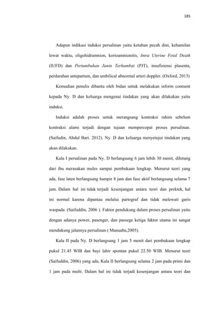 185
Adapun indikasi induksi persalinan yaitu ketuban pecah dini, kehamilan
lewat waktu, oligohidramnion, korioamnionitis, Intra Uterine Fetal Death
(IUFD) dan Pertumbuhan Janin Terhambat (PJT), insufisiensi plasenta,
perdarahan antepartum, dan umbilical abnormal arteri doppler. (Oxford, 2013)
Kemudian penulis dibantu oleh bidan untuk melakukan inform contsent
kepada Ny. D dan keluarga mengenai tindakan yang akan dilakukan yaitu
induksi.
Induksi adalah proses untuk merangsang kontraksi rahim sebelum
kontraksi alami terjadi dengan tujuan mempercepat proses persalinan.
(Saifudin, Abdul Bari. 2012). Ny. D dan keluarga menyetujui tindakan yang
akan dilakukan.
Kala I persalinan pada Ny. D berlangsung 6 jam lebih 30 menit, dihitung
dari ibu merasakan mules sampai pembukaan lengkap. Menurut teori yang
ada, fase laten berlangsung hampir 8 jam dan fase aktif berlangsung selama 7
jam. Dalam hal ini tidak terjadi kesenjangan antara teori dan prektek, hal
ini normal karena dipantau melalui partograf dan tidak melewati garis
waspada. (Saifuddin, 2006 ). Faktor pendukung dalam proses persalinan yaitu
dengan adanya power, pasenger, dan passege ketiga faktor utama ini sangat
mendukung jalannya persalinan ( Manuaba,2005).
Kala II pada Ny. D berlangsung 1 jam 5 menit dari pembukaan lengkap
pukul 21.45 WIB dan bayi lahir spontan pukul 22.50 WIB. Menurut teori
(Saifuddin, 2006) yang ada, Kala II berlangsung selama 2 jam pada primi dan
1 jam pada multi. Dalam hal ini tidak terjadi kesenjangan antara teori dan
 