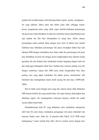 186
praktek hal ini dikarenakan oleh beberapa faktor seperti paritas (multipara),
his yang adekuat, faktor janin dan faktor jalan lahir sehingga terjadi
proses pengeluaran janin yang lebih cepat. Setelah dilakukan pemotongan
tali pusat bayi tidak diletakkan di dada ibu melainkan hanya diperlihatkan bayi
saja kepada ibu lalu bayi ditempatkan di ruang bayi. Disini adanya
kesenjangan antara praktik lahan dengan teori yaitu di dalam teori setelah
kelahiran bayi dilakukan pemotongan tali pusat, keringkan badan bayi lalu
lakukan IMD dengan meletakkan bayi diatas dada ibu pemotongan tali pusat
bayi diletakkan di perut ibu dengan posisi tengkurapkan bayi diantara kedua
payudara ibu dan biarkan bayi melakukan kontak langsung dengan kulit ibu
dan tetap jaga kehangatan tubuh bayi, biarkan bayi mencari putting susu ibu
dengan sendirinya, tujuan dari IMD yaitu untuk mengenalkan bayi akan
putting susu yang dapat membantu ibu dalam proses memberikan ASI
Eksklusif dan meningkatkan ikatan kasih sayang ibu dan bayi. (JNPK-KR.
2008)
Hal ini tidak sesuai dengan teori yang ada, namun alasan tidak dilakukan
IMD karena kondisi ibu yang masih lemas, ibu ingin bayinya dikeringkan dan
dibedong segera, ibu menginginkan menyusui bayinya setelah ibu sudah
merasa tidak terlalu lelah.
Penatalaksanaan kala III yang dilakukan yaitu melakukan manajemen
aktif kala III yaitu hanya melakukan peregangan tali pusat terkendali dan
massase fundus uteri. Pada Ny. D plasenta lahir Pukul 22.55 WIB menit
berlangsung 5 menit setelah bayi lahir. Hal ini normal sesuai dengan teori
 