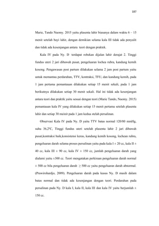 187
Marie, Tando Naomy. 2015 yaitu plasenta lahir biasanya dalam waktu 6 – 15
menit setelah bayi lahir, dengan demikian selama kala III tidak ada penyulit
dan tidak ada kesenjangan antara teori dengan praktek.
Kala IV pada Ny. D terdapat robekan dijalan lahir derajat 2. Tinggi
fundus uteri 2 jari dibawah pusat, pengeluaran lochea rubra, kandung kemih
kosong. Pengawasan post partum dilakukan selama 2 jam post partum yaitu
untuk memantau perdarahan, TTV, kontraksi, TFU, dan kandung kemih, pada
1 jam pertama pemantauan dilakukan setiap 15 menit sekali, pada 1 jam
berikutnya dilakukan setiap 30 menit sekali. Hal ini tidak ada kesenjangan
antara teori dan praktik yaitu sesuai dengan teori (Marie Tando, Naomy. 2015)
pemantauan kala IV yang dilakukan setiap 15 menit pertama setelah plasenta
lahir dan setiap 30 meinit pada 1 jam kedua stelah persalinan.
Observasi Kala IV pada Ny. D yaitu TTV batas normal 120/80 mmHg,
suhu 36,2ºC, Tinggi fundus uteri setelah plasenta lahir 2 jari dibawah
pusat,kontraksi baik,konsistensi keras, kandung kemih kosong, lochean rubra,
pengeluaran darah selama proses persalinan yaitu pada kala I ± 20 cc, kala II ±
40 cc, kala III ± 90 cc, kala IV ± 150 cc, jumlah pengeluaran darah yang
dialami yaitu ±300 cc. Teori mengatakan perkiraan pengeluaran darah normal
± 500 cc bila pengeluaran darah ≥ 500 cc yaitu pengeluaran darah abnormal.
(Prawirohardjo, 2009). Pengeluaran darah pada kasus Ny. D masih dalam
batas normal dan tidak ada kesenjangan dengan teori. Perdarahan pada
persalinan pada Ny. D kala I, kala II, kala III dan kala IV yaitu berjumlah ±
150 cc.
 