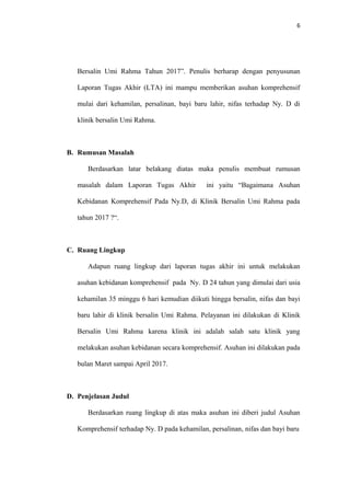 6
Bersalin Umi Rahma Tahun 2017”. Penulis berharap dengan penyusunan
Laporan Tugas Akhir (LTA) ini mampu memberikan asuhan komprehensif
mulai dari kehamilan, persalinan, bayi baru lahir, nifas terhadap Ny. D di
klinik bersalin Umi Rahma.
B. Rumusan Masalah
Berdasarkan latar belakang diatas maka penulis membuat rumusan
masalah dalam Laporan Tugas Akhir ini yaitu “Bagaimana Asuhan
Kebidanan Komprehensif Pada Ny.D, di Klinik Bersalin Umi Rahma pada
tahun 2017 ?“.
C. Ruang Lingkup
Adapun ruang lingkup dari laporan tugas akhir ini untuk melakukan
asuhan kebidanan komprehensif pada Ny. D 24 tahun yang dimulai dari usia
kehamilan 35 minggu 6 hari kemudian diikuti hingga bersalin, nifas dan bayi
baru lahir di klinik bersalin Umi Rahma. Pelayanan ini dilakukan di Klinik
Bersalin Umi Rahma karena klinik ini adalah salah satu klinik yang
melakukan asuhan kebidanan secara komprehensif. Asuhan ini dilakukan pada
bulan Maret sampai April 2017.
D. Penjelasan Judul
Berdasarkan ruang lingkup di atas maka asuhan ini diberi judul Asuhan
Komprehensif terhadap Ny. D pada kehamilan, persalinan, nifas dan bayi baru
 