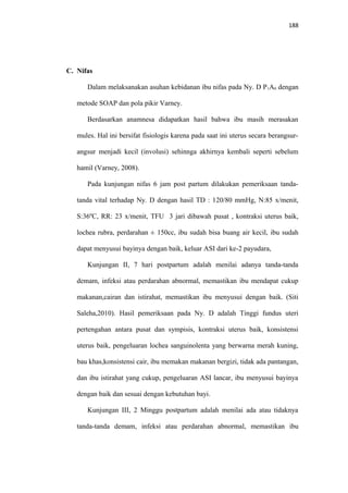 188
C. Nifas
Dalam melaksanakan asuhan kebidanan ibu nifas pada Ny. D P1A0 dengan
metode SOAP dan pola pikir Varney.
Berdasarkan anamnesa didapatkan hasil bahwa ibu masih merasakan
mules. Hal ini bersifat fisiologis karena pada saat ini uterus secara berangsur-
angsur menjadi kecil (involusi) sehinnga akhirnya kembali seperti sebelum
hamil (Varney, 2008).
Pada kunjungan nifas 6 jam post partum dilakukan pemeriksaan tanda-
tanda vital terhadap Ny. D dengan hasil TD : 120/80 mmHg, N:85 x/menit,
S:36ºC, RR: 23 x/menit, TFU 3 jari dibawah pusat , kontraksi uterus baik,
lochea rubra, perdarahan ± 150cc, ibu sudah bisa buang air kecil, ibu sudah
dapat menyusui bayinya dengan baik, keluar ASI dari ke-2 payudara,
Kunjungan II, 7 hari postpartum adalah menilai adanya tanda-tanda
demam, infeksi atau perdarahan abnormal, memastikan ibu mendapat cukup
makanan,cairan dan istirahat, memastikan ibu menyusui dengan baik. (Siti
Saleha,2010). Hasil pemeriksaan pada Ny. D adalah Tinggi fundus uteri
pertengahan antara pusat dan sympisis, kontraksi uterus baik, konsistensi
uterus baik, pengeluaran lochea sanguinolenta yang berwarna merah kuning,
bau khas,konsistensi cair, ibu memakan makanan bergizi, tidak ada pantangan,
dan ibu istirahat yang cukup, pengeluaran ASI lancar, ibu menyusui bayinya
dengan baik dan sesuai dengan kebutuhan bayi.
Kunjungan III, 2 Minggu postpartum adalah menilai ada atau tidaknya
tanda-tanda demam, infeksi atau perdarahan abnormal, memastikan ibu
 