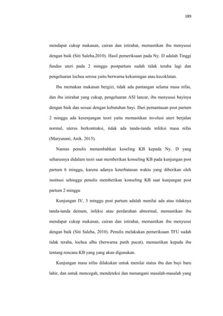 189
mendapat cukup makanan, cairan dan istirahat, memastikan ibu menyusui
dengan baik (Siti Saleha,2010). Hasil pemeriksaan pada Ny. D adalah Tinggi
fundus uteri pada 2 minggu postpartum sudah tidak teraba lagi dan
pengeluaran lochea serosa yaitu berwarna kekuningan atau kecoklatan.
Ibu memakan makanan bergizi, tidak ada pantangan selama masa nifas,
dan ibu istirahat yang cukup, pengeluaran ASI lancar, ibu menyusui bayinya
dengan baik dan sesuai dengan kebutuhan bayi. Dari pemantauan post partum
2 minggu ada kesenjangan teori yaitu memastikan involusi uteri berjalan
normal, uterus berkontraksi, tidak ada tanda-tanda infeksi masa nifas
(Maryunani, Anik. 2015).
Namun penulis menambahkan koseling KB kepada Ny. D yang
seharusnya didalam teori saat memberikan konseling KB pada kunjungan post
partum 6 minggu, karena adanya keterbatasan waktu yang diberikan oleh
institusi sehingga penulis memberikan konseling KB saat kunjungan post
partum 2 minggu
Kunjungan IV, 3 minggu post partum adalah menilai ada atau tidaknya
tanda-tanda demam, infeksi atau perdarahan abnormal, memastikan ibu
mendapat cukup makanan, cairan dan istirahat, memastikan ibu menyusui
dengan baik (Siti Saleha, 2010). Penulis melakukan pemeriksaan TFU sudah
tidak teraba, lochea alba (berwarna putih pucat), memastikan kepada ibu
tentang rencana KB yang yang akan digunakan.
Kunjungan masa nifas dilakukan untuk menilai status ibu dan bayi baru
lahir, dan untuk mencegah, mendeteksi dan menangani masalah-masalah yang
 