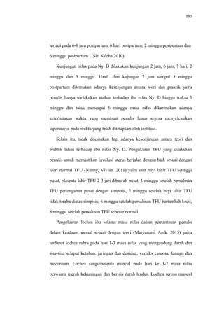190
terjadi pada 6-8 jam postpartum, 6 hari postpartum, 2 minggu postpartum dan
6 minggu postpartum. (Siti Saleha,2010)
Kunjungan nifas pada Ny. D dilakukan kunjungan 2 jam, 6 jam, 7 hari, 2
minggu dan 3 minggu. Hasil dari kujungan 2 jam sampai 3 minggu
postpartum ditemukan adanya kesenjangan antara teori dan praktik yaitu
penulis hanya melakukan asuhan terhadap ibu nifas Ny. D hingga waktu 3
minggu dan tidak mencapai 6 minggu masa nifas dikarenakan adanya
keterbatasan waktu yang membuat penulis harus segera menyelesaikan
laporannya pada waktu yang telah ditetapkan oleh institusi.
Selain itu, tidak ditemukan lagi adanya kesenjangan antara teori dan
praktik lahan terhadap ibu nifas Ny. D. Pengukuran TFU yang dilakukan
penulis untuk memastikan involusi uterus berjalan dengan baik sesuai dengan
teori normal TFU (Nanny, Vivian. 2011) yaitu saat bayi lahir TFU setinggi
pusat, plasenta lahir TFU 2-3 jari dibawah pusat, 1 minggu setelah persalinan
TFU pertengahan pusat dengan simpisis, 2 minggu setelah bayi lahir TFU
tidak teraba diatas simpisis, 6 minggu setelah persalinan TFU bertambah kecil,
8 minggu setelah persalinan TFU sebesar normal.
Pengeluaran lochea ibu selama masa nifas dalam pemantauan penulis
dalam keadaan normal sesuai dengan teori (Maryunani, Anik. 2015) yaitu
terdapat lochea rubra pada hari 1-3 masa nifas yang mengandung darah dan
sisa-sisa selaput ketuban, jaringan dan desidua, verniks caseosa, lanugo dan
meconium. Lochea sanguinolenta muncul pada hari ke 3-7 masa nifas
berwarna merah kekuningan dan berisis darah lender. Lochea serosa muncul
 