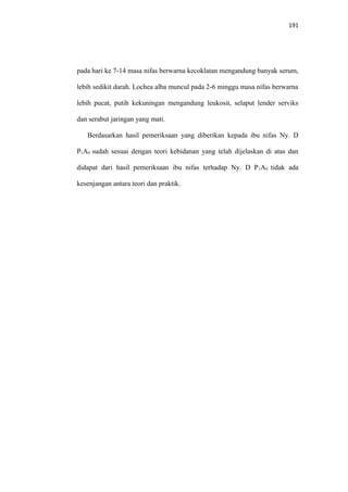 191
pada hari ke 7-14 masa nifas berwarna kecoklatan mengandung banyak serum,
lebih sedikit darah. Lochea alba muncul pada 2-6 minggu masa nifas berwarna
lebih pucat, putih kekuningan mengandung leukosit, selaput lender serviks
dan serabut jaringan yang mati.
Berdasarkan hasil pemeriksaan yang diberikan kepada ibu nifas Ny. D
P1A0 sudah sesuai dengan teori kebidanan yang telah dijelaskan di atas dan
didapat dari hasil pemeriksaan ibu nifas terhadap Ny. D P1A0 tidak ada
kesenjangan antara teori dan praktik.
 