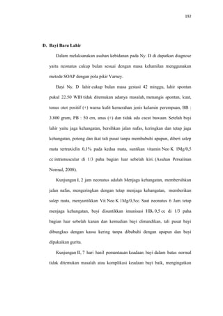 192
D. Bayi Baru Lahir
Dalam melaksanakan asuhan kebidanan pada Ny. D di dapatkan diagnose
yaitu neonatus cukup bulan sesuai dengan masa kehamilan menggunakan
metode SOAP dengan pola pikir Varney.
Bayi Ny. D lahir cukup bulan masa gestasi 42 minggu, lahir spontan
pukul 22.50 WIB tidak ditemukan adanya masalah, menangis spontan, kuat,
tonus otot positif (+) warna kulit kemerahan jenis kelamin perempuan, BB :
3.800 gram, PB : 50 cm, anus (+) dan tidak ada cacat bawaan. Setelah bayi
lahir yaitu jaga kehangatan, bersihkan jalan nafas, keringkan dan tetap jaga
kehangatan, potong dan ikat tali pusat tanpa membubuhi apapun, diberi salep
mata tertraxiclin 0,1% pada kedua mata, suntikan vitamin Neo K 1Mg/0,5
cc intramuscular di 1/3 paha bagian luar sebelah kiri. (Asuhan Persalinan
Normal, 2008).
Kunjungan I, 2 jam neonatus adalah Menjaga kehangatan, membersihkan
jalan nafas, mengeringkan dengan tetap menjaga kehangatan, memberikan
salep mata, menyuntikkan Vit Neo K 1Mg/0,5cc. Saat neonatus 6 Jam tetap
menjaga kehangatan, bayi disuntikkan imunisasi HB0 0,5 cc di 1/3 paha
bagian luar sebelah kanan dan kemudian bayi dimandikan, tali pusat bayi
dibungkus dengan kassa kering tanpa dibubuhi dengan apapun dan bayi
dipakaikan gurita.
Kunjungan II, 7 hari hasil pemantauan keadaan bayi dalam batas normal
tidak ditemukan masalah atau komplikasi keadaan bayi baik, mengingatkan
 