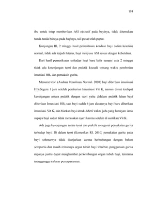 193
ibu untuk tetap memberikan ASI ekslusif pada bayinya, tidak ditemukan
tanda-tanda bahaya pada bayinya, tali pusat telah puput.
Kunjungan III, 2 minggu hasil pemantauan keadaan bayi dalam keadaan
normal, tidak ada terjadi ikterus, bayi menyusu ASI sesuai dengan kebutuhan.
Dari hasil pemeriksaan terhadap bayi baru lahir sampai usia 2 minggu
tidak ada kesenjangan teori dan praktik kecuali tentang waktu pemberian
imuniasi HB0 dan pemakain gurita.
Menurut teori (Asuhan Persalinan Normal. 2008) bayi diberikan imunisasi
HB0 Segera 1 jam setelah pemberian Imunisasi Vit K, namun disini terdapat
kesenjangan antara praktik dengan teori yaitu didalam praktik lahan bayi
diberikan Imunisasi HB0 saat bayi sudah 6 jam alasannya bayi baru diberikan
imunisasi Vit K, dan biarkan bayi untuk diberi waktu jeda yang lumayan lama
supaya bayi sudah tidak merasakan nyeri karena setelah di suntikan Vit K.
Ada juga kesenjangan antara teori dan praktik mengenai pemakaian gurita
terhadap bayi. Di dalam teori (Kemenkes RI. 2010) pemakaian gurita pada
bayi sebenarnya tidak dianjurkan karena berhubungan dengan belum
sempurna dan masih rentannya organ tubuh bayi tersebut, penggunaan gurita
rupanya justru dapat menghambat perkembangan organ tubuh bayi, terutama
mengganggu saluran pernapasannya.
 